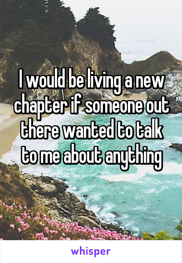 I would be living a new chapter if someone out there wanted to talk to me about anything
