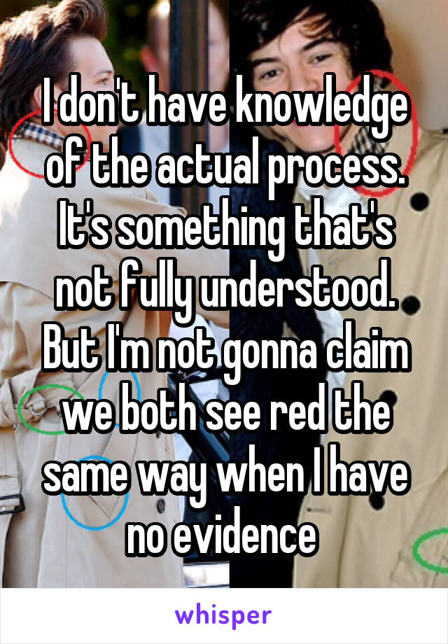 I don't have knowledge of the actual process. It's something that's not fully understood. But I'm not gonna claim we both see red the same way when I have no evidence 