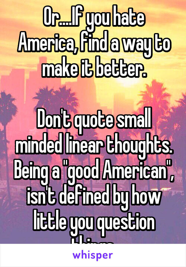 Or....If you hate America, find a way to make it better.

Don't quote small minded linear thoughts. Being a "good American", isn't defined by how little you question things.