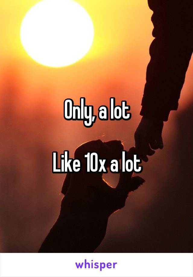 Only, a lot

Like 10x a lot