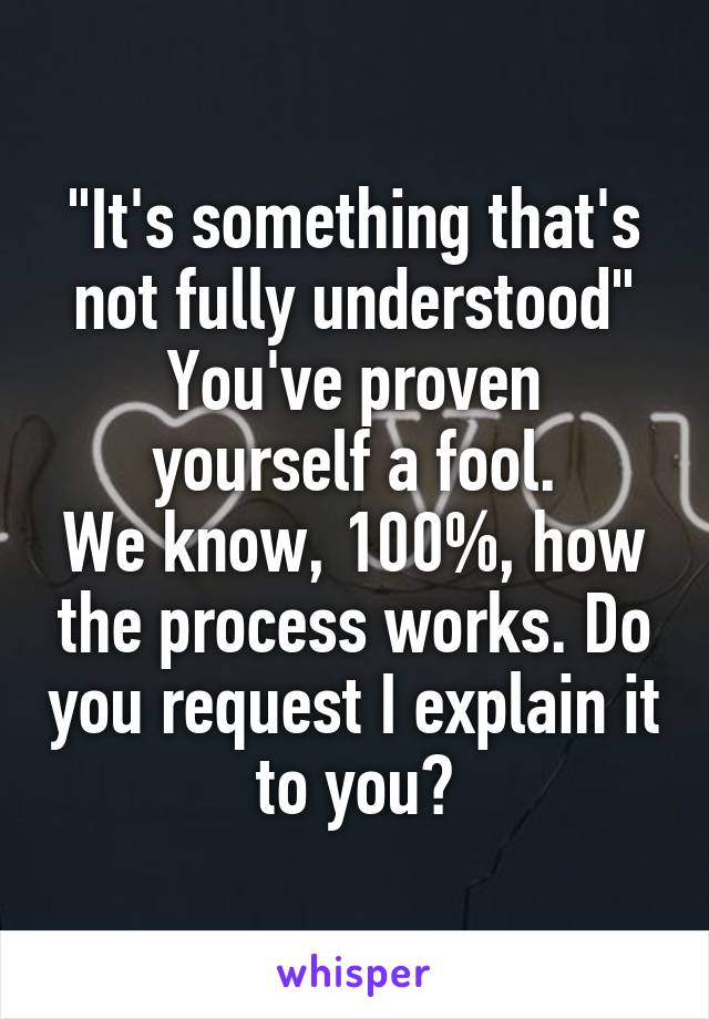 "It's something that's not fully understood"
You've proven yourself a fool.
We know, 100%, how the process works. Do you request I explain it to you?