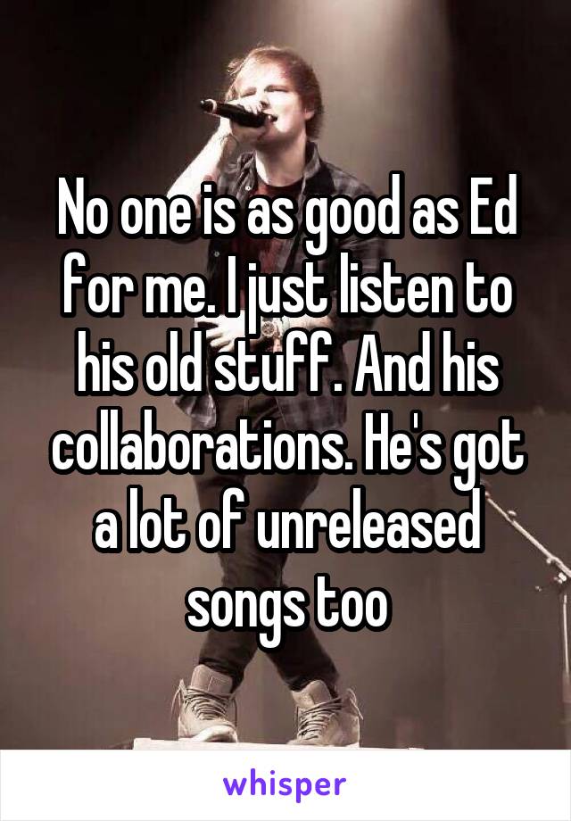 No one is as good as Ed for me. I just listen to his old stuff. And his collaborations. He's got a lot of unreleased songs too