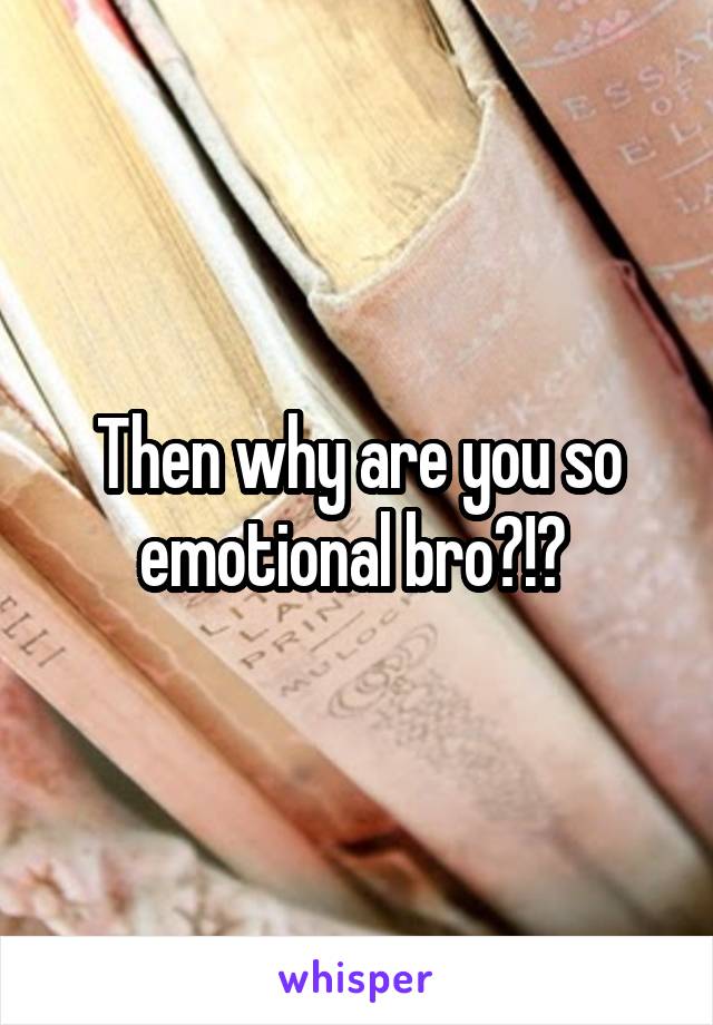 Then why are you so emotional bro?!? 