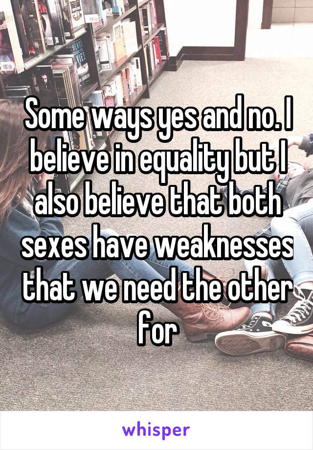 Some ways yes and no. I believe in equality but I also believe that both sexes have weaknesses that we need the other for