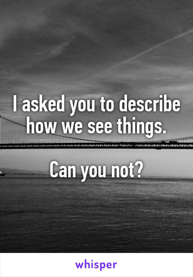 I asked you to describe how we see things.

Can you not?