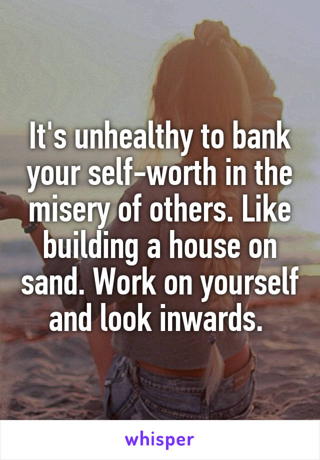 It's unhealthy to bank your self-worth in the misery of others. Like building a house on sand. Work on yourself and look inwards. 