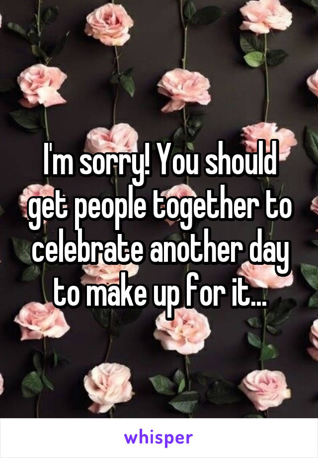 I'm sorry! You should get people together to celebrate another day to make up for it...