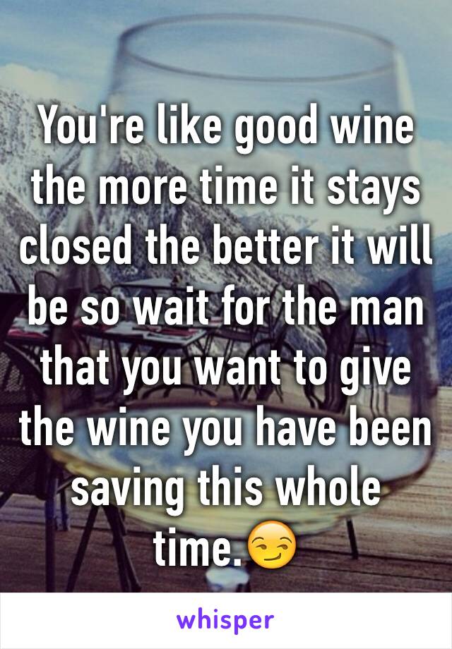 You're like good wine the more time it stays closed the better it will be so wait for the man that you want to give the wine you have been saving this whole time.😏