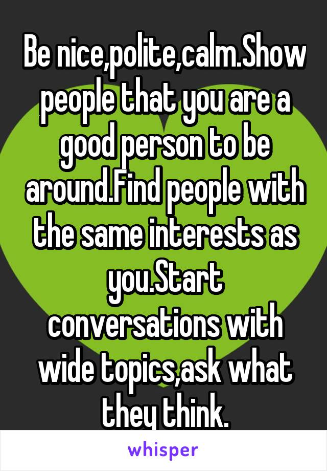 Be nice,polite,calm.Show people that you are a good person to be around.Find people with the same interests as you.Start conversations with wide topics,ask what they think.