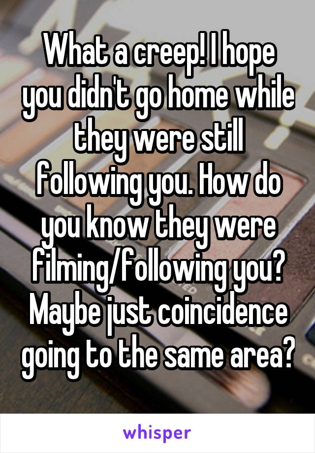 What a creep! I hope you didn't go home while they were still following you. How do you know they were filming/following you? Maybe just coincidence going to the same area? 