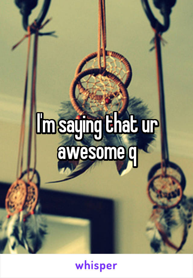 I'm saying that ur awesome q