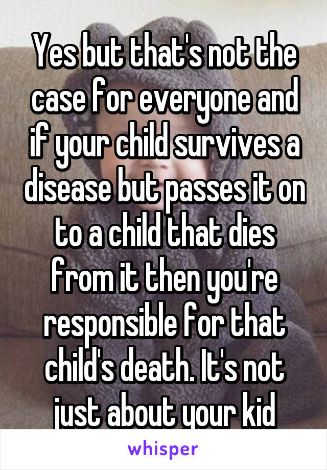 Yes but that's not the case for everyone and if your child survives a disease but passes it on to a child that dies from it then you're responsible for that child's death. It's not just about your kid