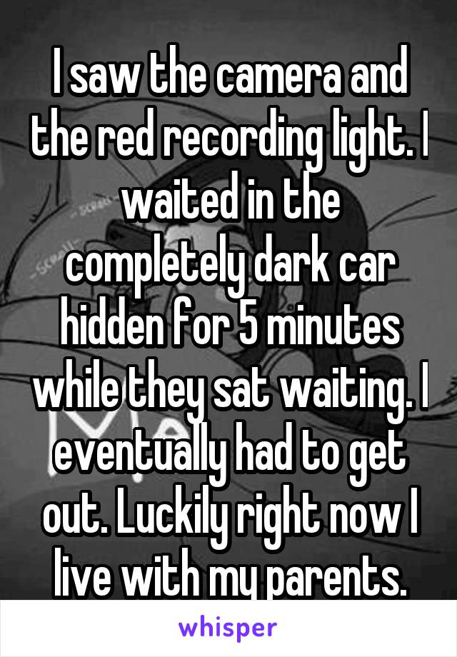 I saw the camera and the red recording light. I waited in the completely dark car hidden for 5 minutes while they sat waiting. I eventually had to get out. Luckily right now I live with my parents.