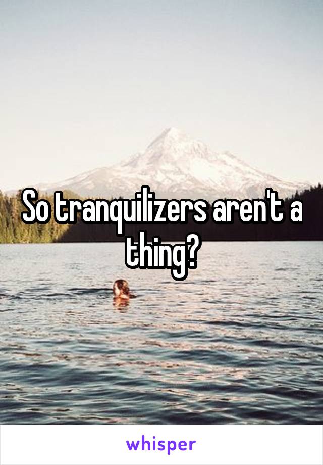 So tranquilizers aren't a thing?