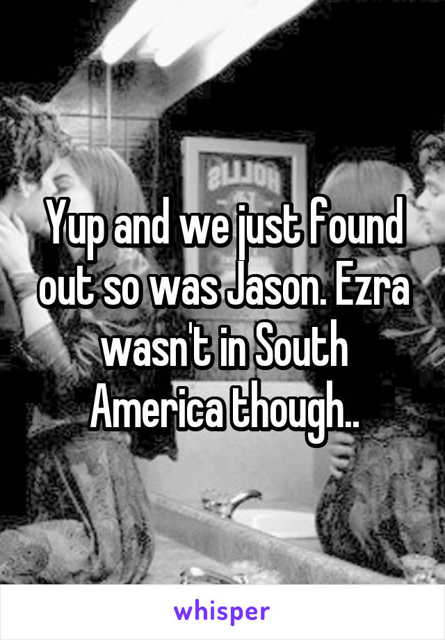 Yup and we just found out so was Jason. Ezra wasn't in South America though..