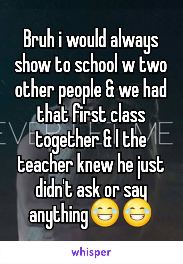 Bruh i would always show to school w two other people & we had that first class together & I the teacher knew he just didn't ask or say anything😂😂