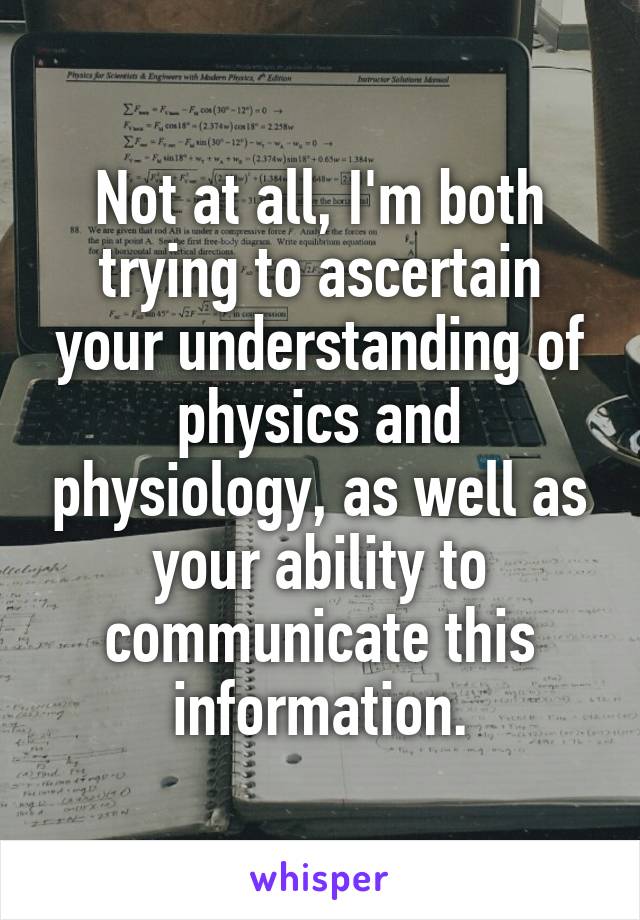 Not at all, I'm both trying to ascertain your understanding of physics and physiology, as well as your ability to communicate this information.