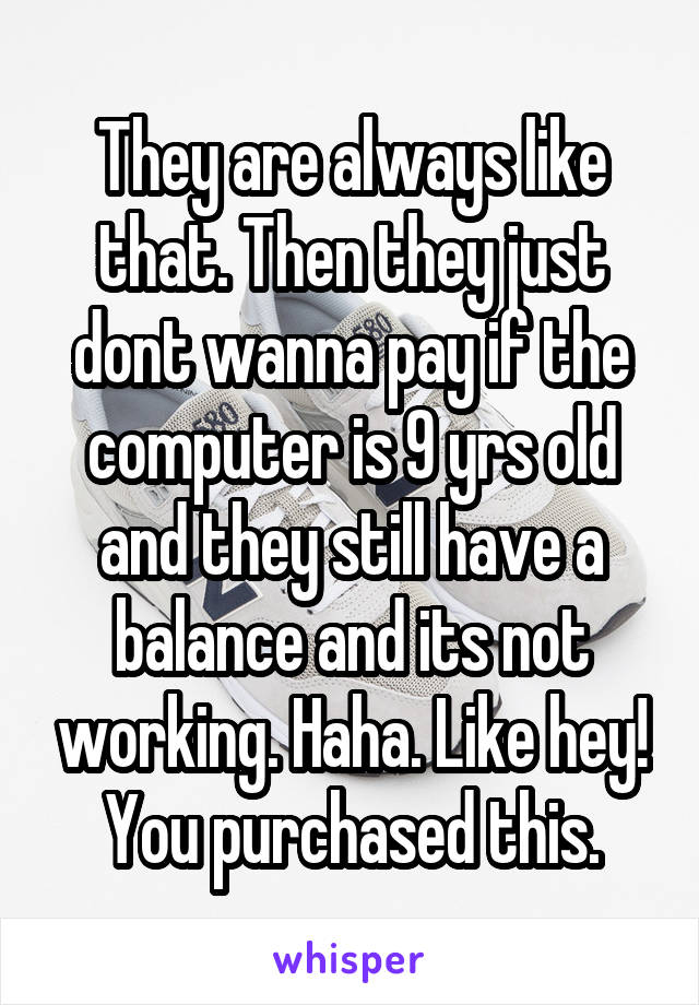 They are always like that. Then they just dont wanna pay if the computer is 9 yrs old and they still have a balance and its not working. Haha. Like hey! You purchased this.