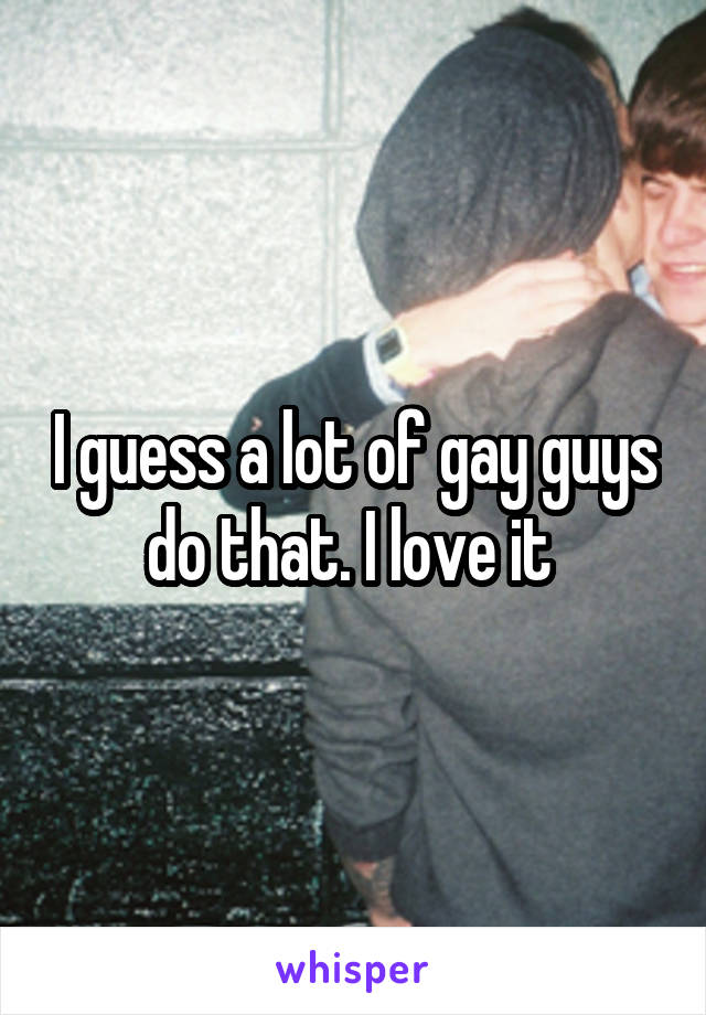 I guess a lot of gay guys do that. I love it 