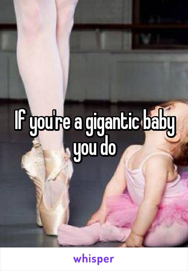 If you're a gigantic baby you do