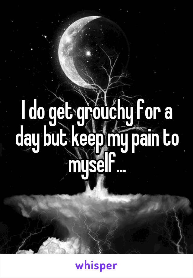 I do get grouchy for a day but keep my pain to myself...