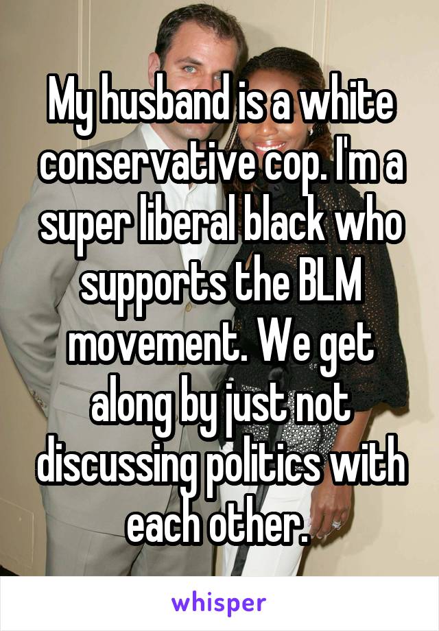 My husband is a white conservative cop. I'm a super liberal black who supports the BLM movement. We get along by just not discussing politics with each other. 
