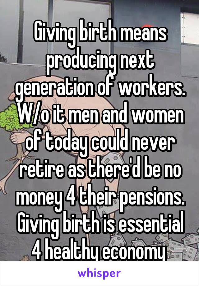 Giving birth means producing next generation of workers. W/o it men and women of today could never retire as there'd be no money 4 their pensions. Giving birth is essential 4 healthy economy 