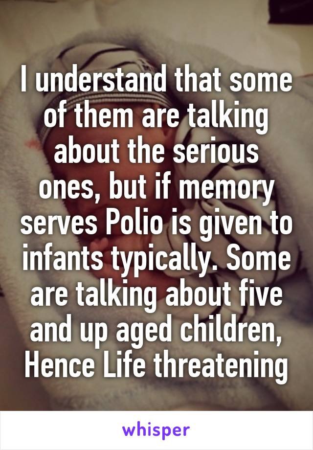 I understand that some of them are talking about the serious ones, but if memory serves Polio is given to infants typically. Some are talking about five and up aged children, Hence Life threatening