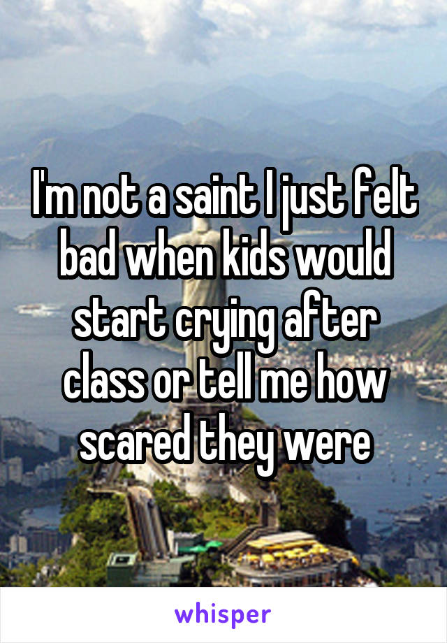 I'm not a saint I just felt bad when kids would start crying after class or tell me how scared they were