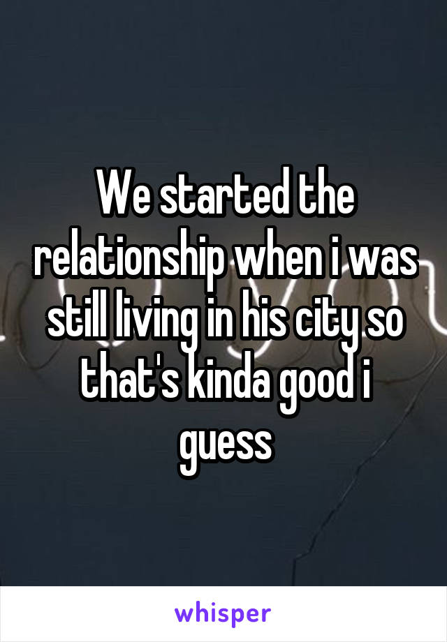 We started the relationship when i was still living in his city so that's kinda good i guess