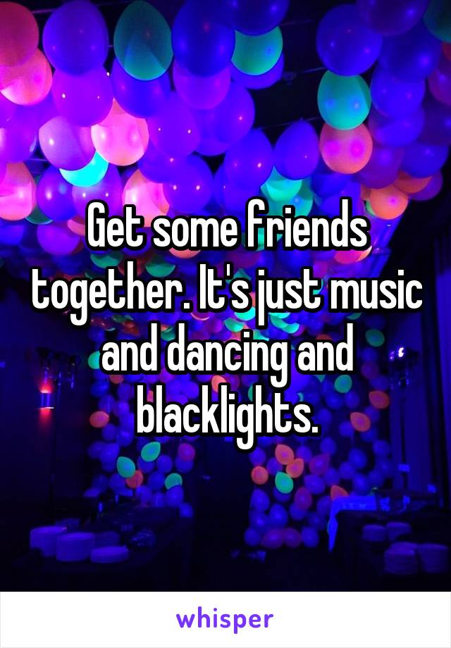 Get some friends together. It's just music and dancing and blacklights.