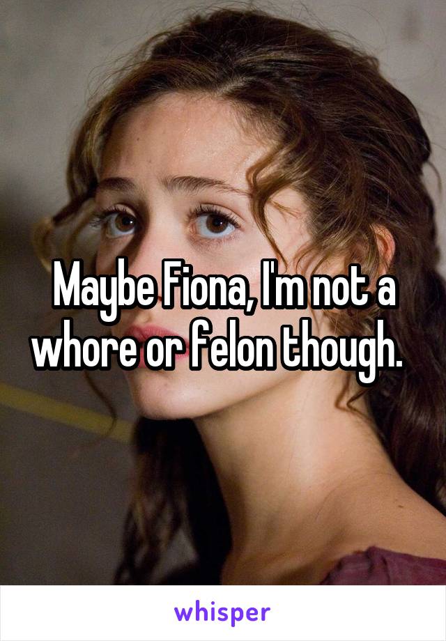 Maybe Fiona, I'm not a whore or felon though.  