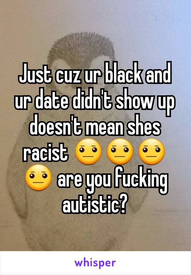 Just cuz ur black and ur date didn't show up doesn't mean shes racist 😐😐😐😐 are you fucking autistic?