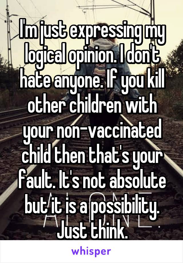 I'm just expressing my logical opinion. I don't hate anyone. If you kill other children with your non-vaccinated child then that's your fault. It's not absolute but it is a possibility. Just think.