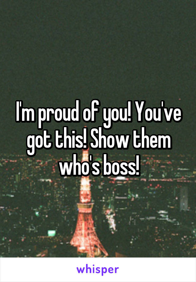 I'm proud of you! You've got this! Show them who's boss!