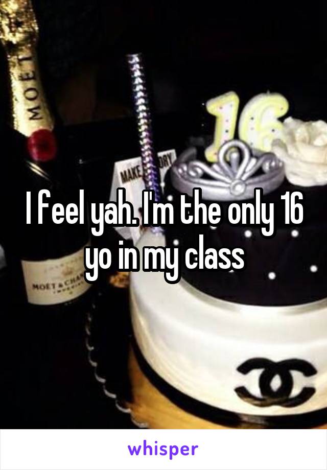 I feel yah. I'm the only 16 yo in my class