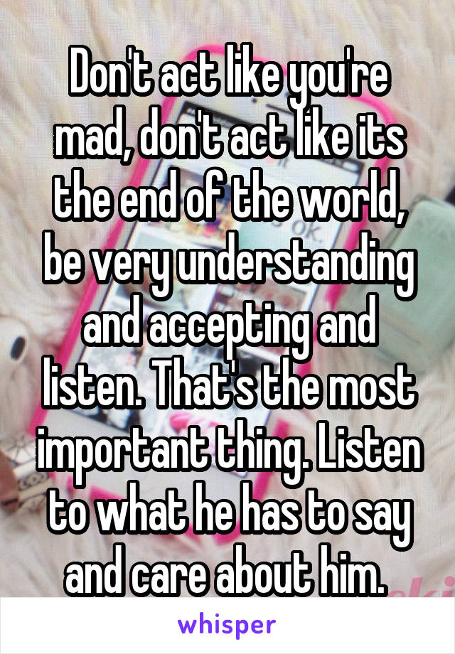 Don't act like you're mad, don't act like its the end of the world, be very understanding and accepting and listen. That's the most important thing. Listen to what he has to say and care about him. 