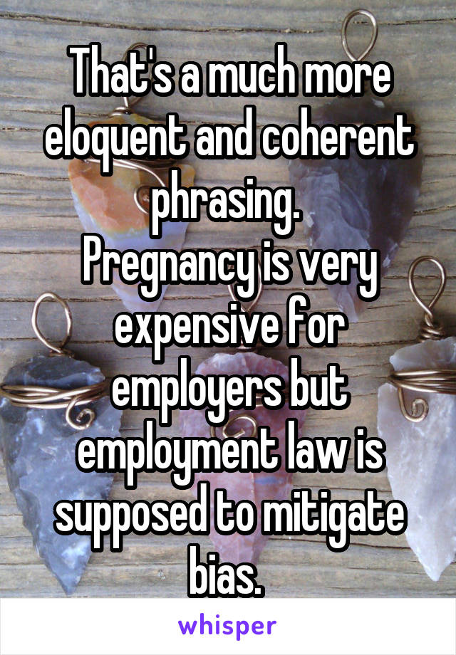 That's a much more eloquent and coherent phrasing. 
Pregnancy is very expensive for employers but employment law is supposed to mitigate bias. 