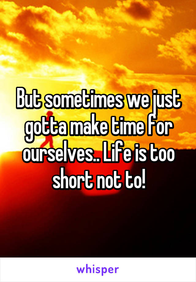 But sometimes we just gotta make time for ourselves.. Life is too short not to!