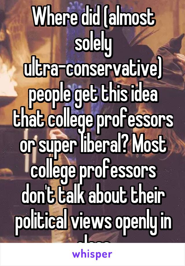 Where did (almost solely ultra-conservative) people get this idea that college professors or super liberal? Most college professors don't talk about their political views openly in class