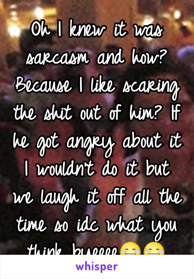 Oh I knew it was sarcasm and how? Because I like scaring the shit out of him? If he got angry about it I wouldn't do it but we laugh it off all the time so idc what you think byeeee😂😂