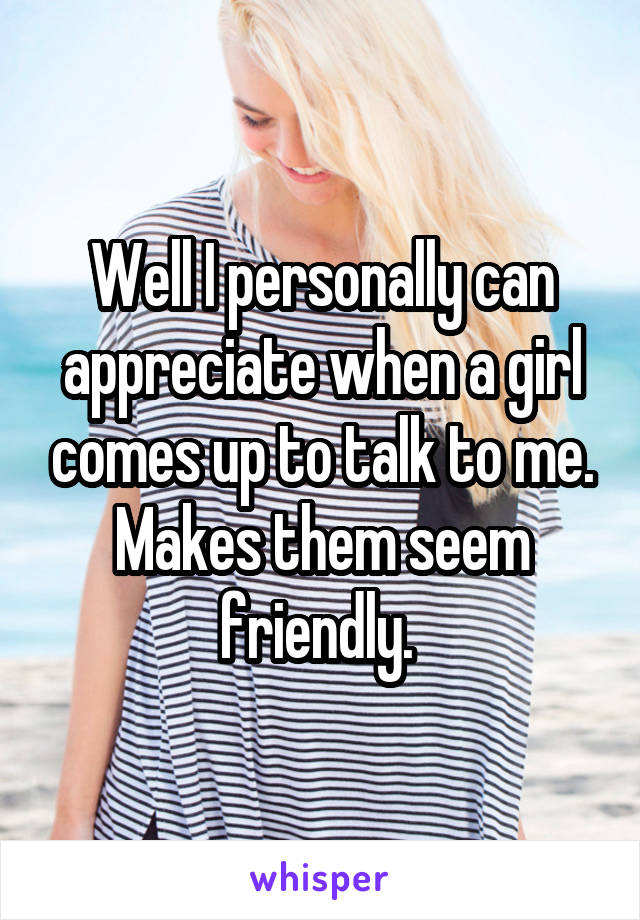 Well I personally can appreciate when a girl comes up to talk to me. Makes them seem friendly. 