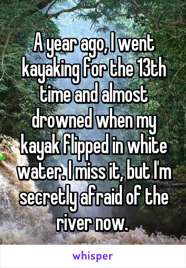 A year ago, I went kayaking for the 13th time and almost drowned when my kayak flipped in white water. I miss it, but I'm secretly afraid of the river now. 