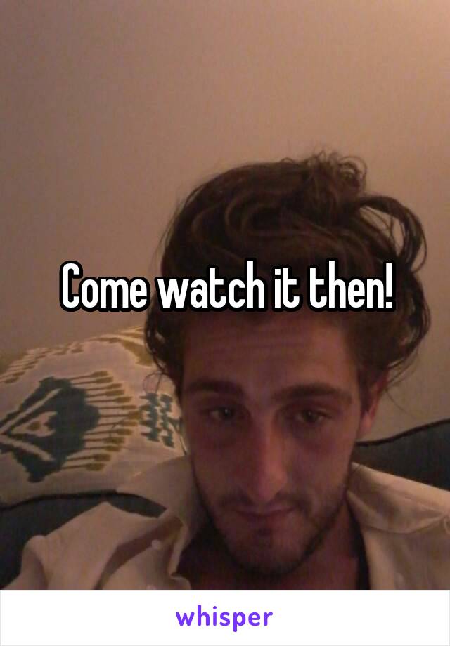 Come watch it then!
