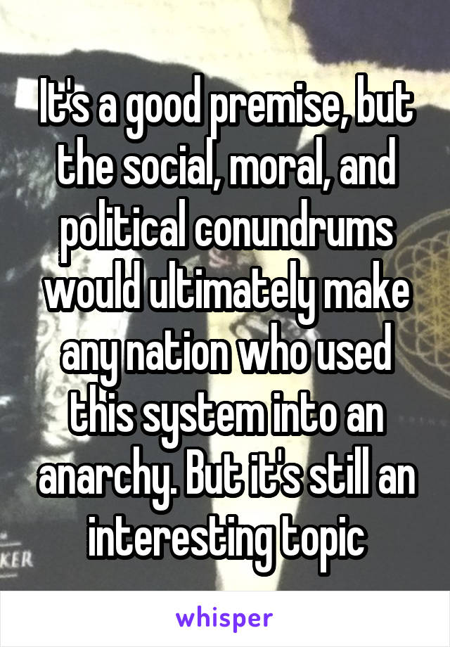 It's a good premise, but the social, moral, and political conundrums would ultimately make any nation who used this system into an anarchy. But it's still an interesting topic