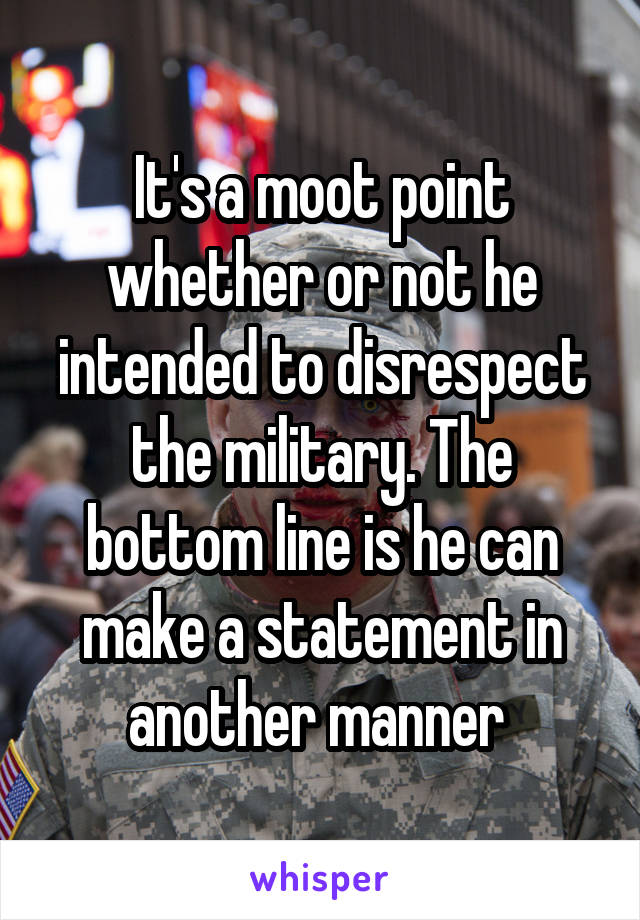 It's a moot point whether or not he intended to disrespect the military. The bottom line is he can make a statement in another manner 