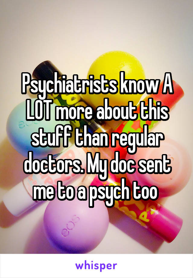 Psychiatrists know A LOT more about this stuff than regular doctors. My doc sent me to a psych too 