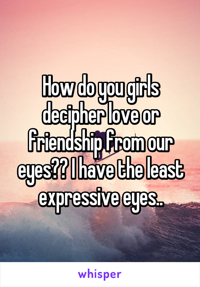 How do you girls decipher love or friendship from our eyes?? I have the least expressive eyes..