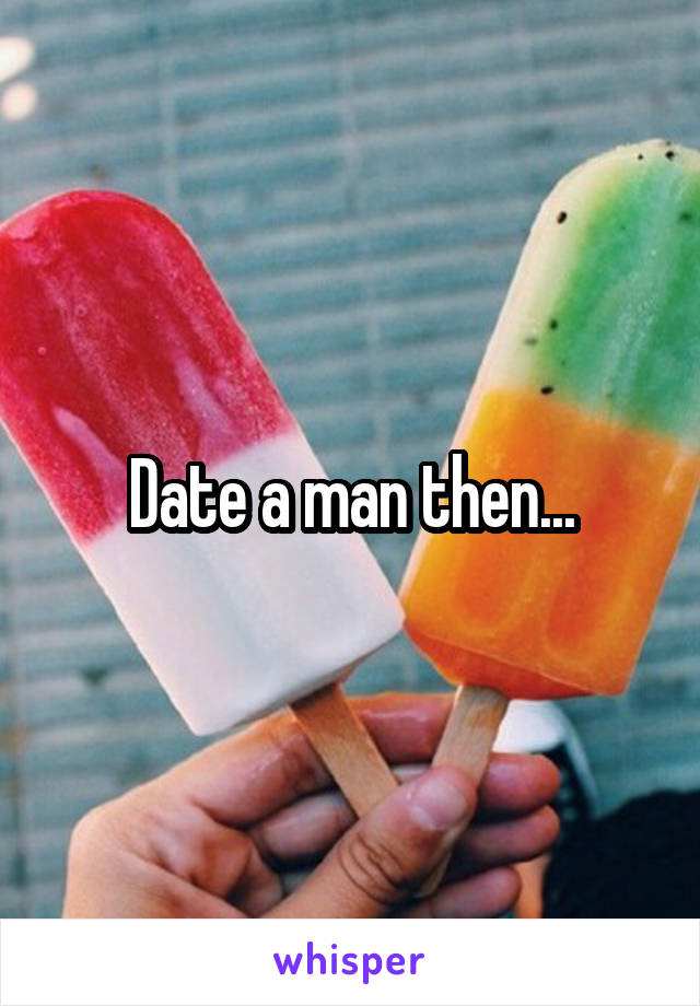 Date a man then...