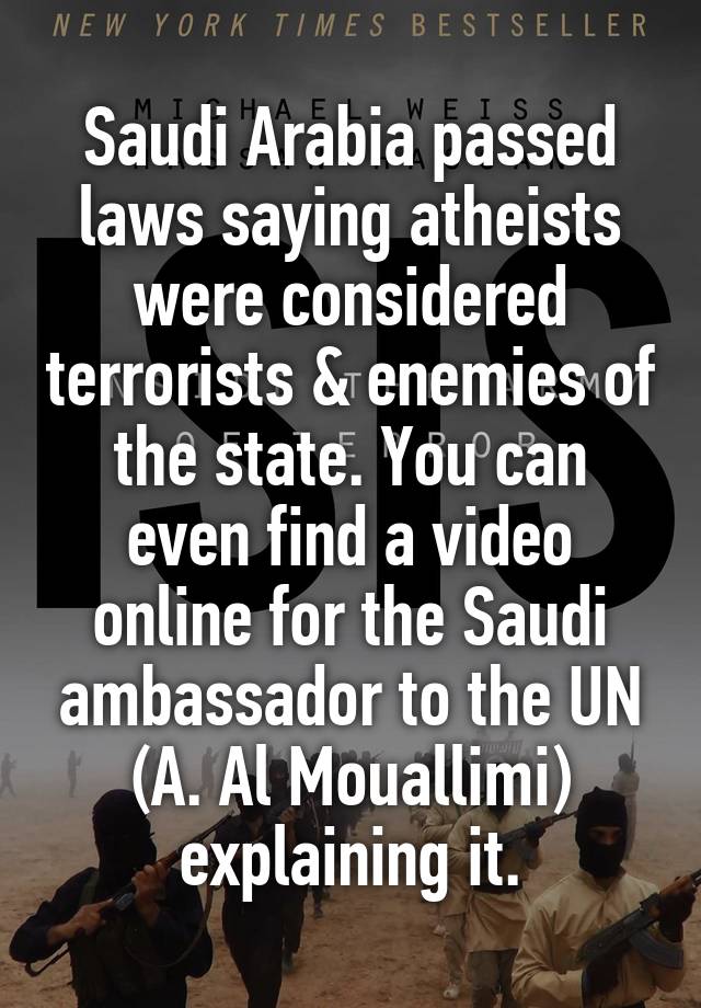 Saudi Arabia passed laws saying atheists were considered terrorists & enemies of the state. You can even find a video online for the Saudi ambassador to the UN (A. Al Mouallimi) explaining it.